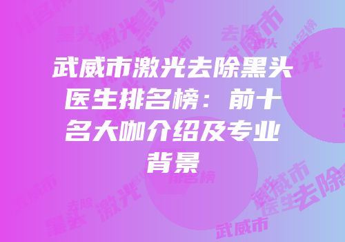 武威市激光去除黑头医生排名榜：前十名大咖介绍及专业背景
