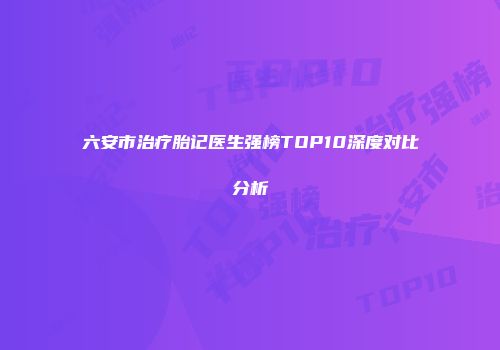 六安市治疗胎记医生强榜TOP10深度对比分析