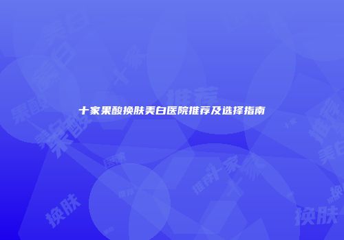 十家果酸换肤美白医院推荐及选择指南