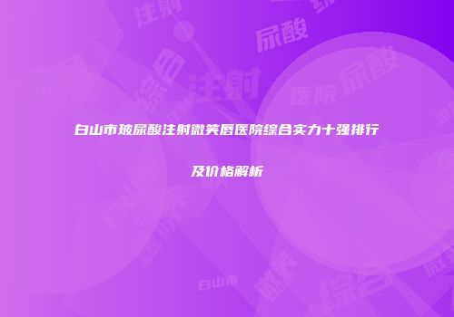 白山市玻尿酸注射微笑唇医院综合实力十强排行及价格解析