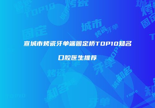 宣城市烤瓷牙单端固定桥TOP10知名口腔医生推荐