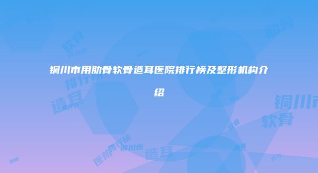 铜川市用肋骨软骨造耳医院排行榜及整形机构介绍
