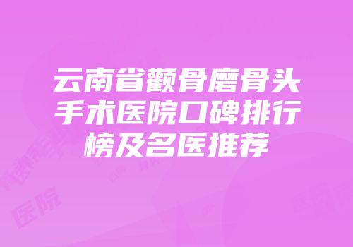 云南省颧骨磨骨头手术医院口碑排行榜及名医推荐
