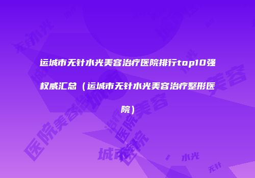 运城市无针水光美容治疗医院排行top10强权威汇总（运城市无针水光美容治疗整形医院）