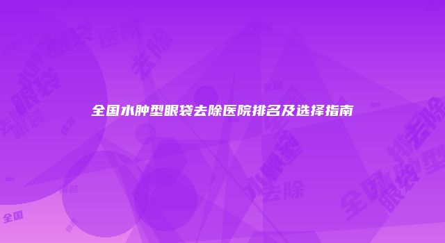 全国水肿型眼袋去除医院排名及选择指南