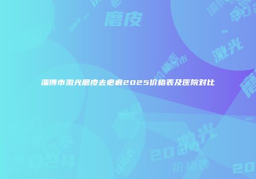 淄博市激光磨皮去疤痕2025价格表及医院对比