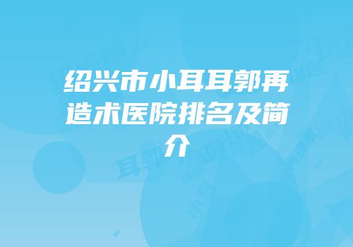 绍兴市小耳耳郭再造术医院排名及简介