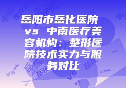 岳阳市岳化医院 vs 中南医疗美容机构：整形医院技术实力与服务对比