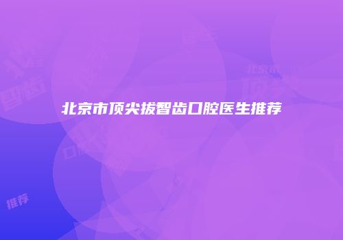 北京市顶尖拔智齿口腔医生推荐