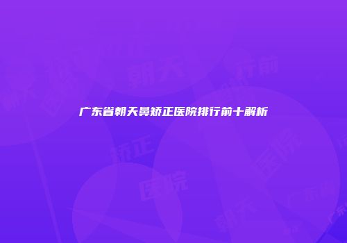 广东省朝天鼻矫正医院排行前十解析