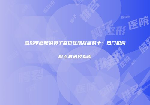 临汾市唇腭裂鼻子整形医院排名前十：热门机构盘点与选择指南