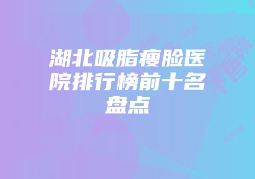 湖北吸脂瘦脸医院排行榜前十名盘点