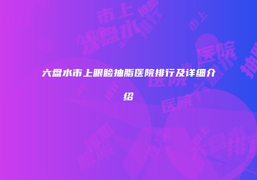 六盘水市上眼睑抽脂医院排行及详细介绍