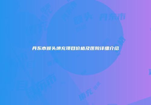 丹东市额头填充项目价格及医院详细介绍