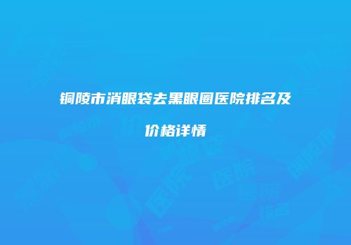 铜陵市消眼袋去黑眼圈医院排名及价格详情