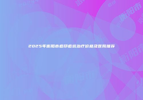 2025年衡阳市痘印痘坑治疗价格及医院推荐