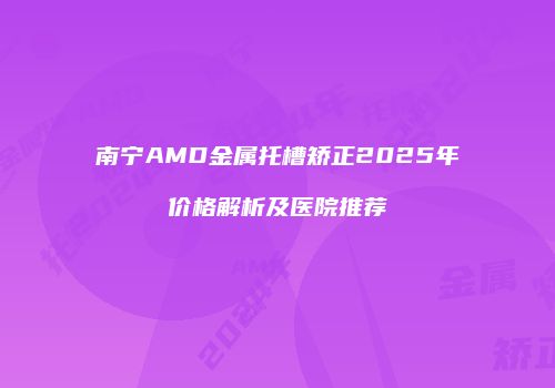 南宁AMD金属托槽矫正2025年价格解析及医院推荐