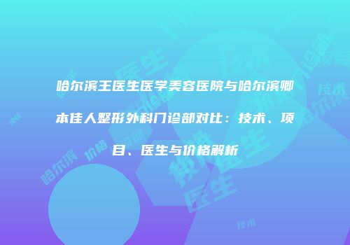 哈尔滨王医生医学美容医院与哈尔滨卿本佳人整形外科门诊部对比：技术、项目、医生与价格解析