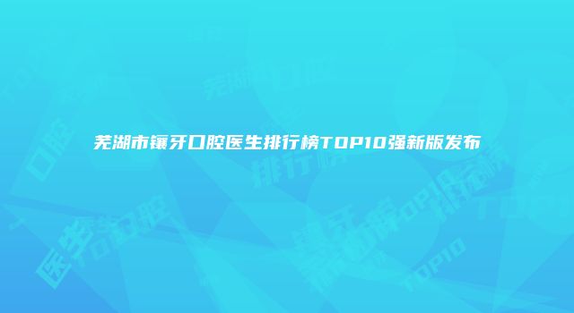 芜湖市镶牙口腔医生排行榜TOP10强新版发布