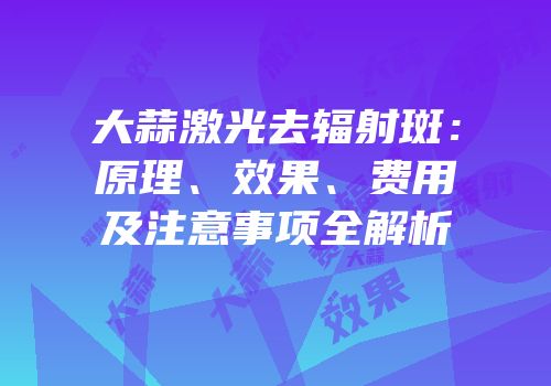 大蒜激光去辐射斑：原理、效果、费用及注意事项全解析