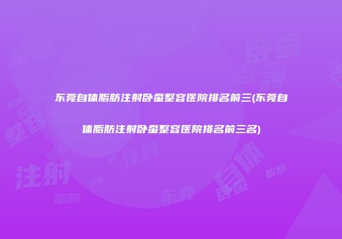 东莞自体脂肪注射卧蚕整容医院排名前三(东莞自体脂肪注射卧蚕整容医院排名前三名)