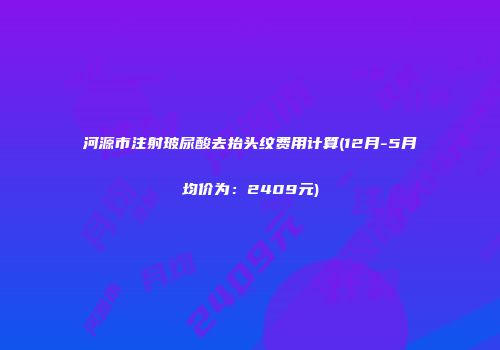 河源市注射玻尿酸去抬头纹费用计算(12月-5月均价为：2409元)