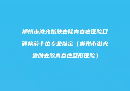 郴州市激光嫩肤去除青春痘医院口碑榜前十位专业敲定（郴州市激光嫩肤去除青春痘整形医院）