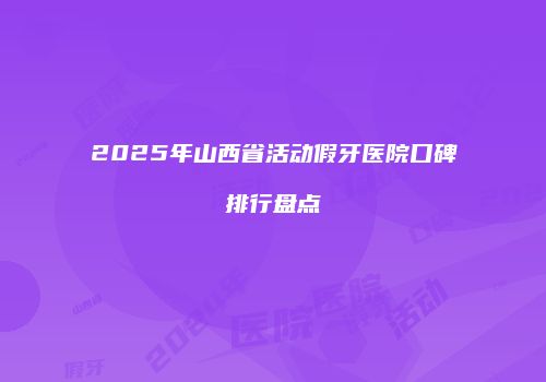 2025年山西省活动假牙医院口碑排行盘点