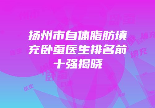 扬州市自体脂肪填充卧蚕医生排名前十强揭晓