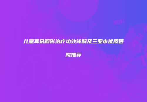 儿童耳朵畸形治疗功效详解及三亚市优质医院推荐