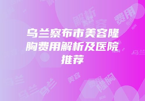 乌兰察布市美容隆胸费用解析及医院推荐