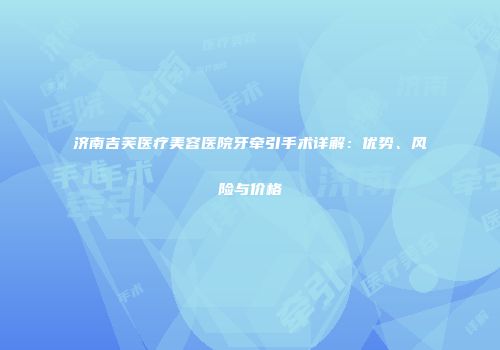 济南吉芙医疗美容医院牙牵引手术详解：优势、风险与价格