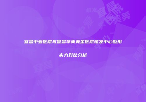 宜昌中爱医院与宜昌华美美星医院植发中心整形实力对比分析