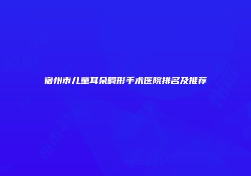 宿州市儿童耳朵畸形手术医院排名及推荐