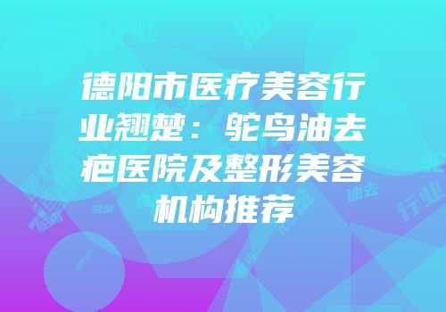 德阳市医疗美容行业翘楚：鸵鸟油去疤医院及整形美容机构推荐