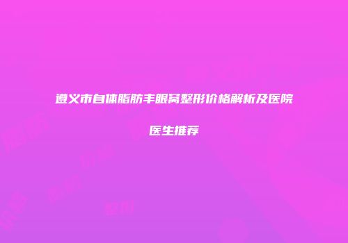 遵义市自体脂肪丰眼窝整形价格解析及医院医生推荐