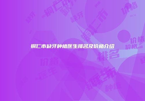铜仁市缺牙种植医生排名及价格介绍