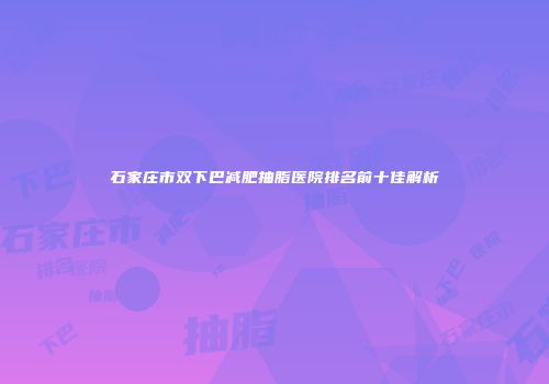 石家庄市双下巴减肥抽脂医院排名前十佳解析