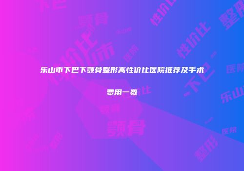 乐山市下巴下颚骨整形高性价比医院推荐及手术费用一览