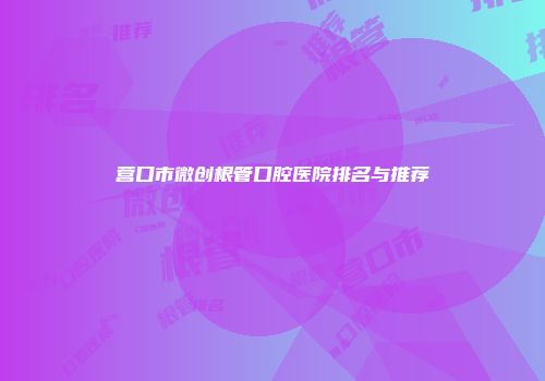 营口市微创根管口腔医院排名与推荐