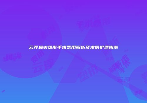 云浮鼻尖塑形手术费用解析及术后护理指南