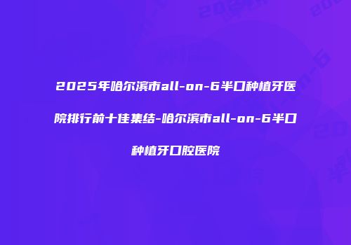 2025年哈尔滨市all-on-6半口种植牙医院排行前十佳集结-哈尔滨市all-on-6半口种植牙口腔医院