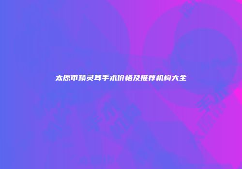 太原市精灵耳手术价格及推荐机构大全