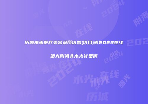历城未来医疗美容诊所价格(价目)表2025在线曝光附海非水光针案例