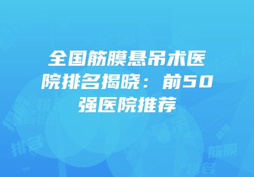 全国筋膜悬吊术医院排名揭晓：前50强医院推荐