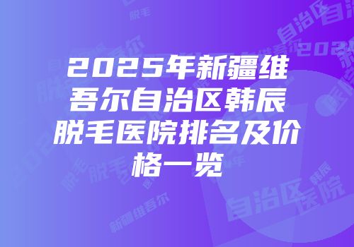 2025年新疆维吾尔自治区韩辰脱毛医院排名及价格一览