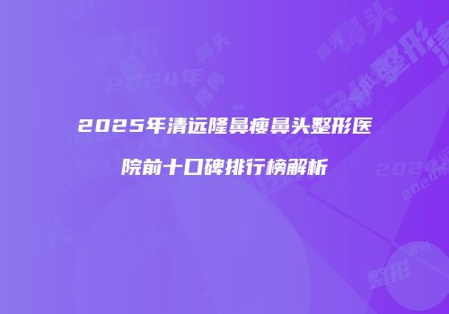 2025年清远隆鼻瘦鼻头整形医院前十口碑排行榜解析