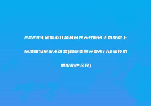 2025年鹤壁市儿童耳朵先天性畸形手术医院上榜清单到底可不可靠(鹤壁美林苑整形门诊部技术赞价格也亲民)