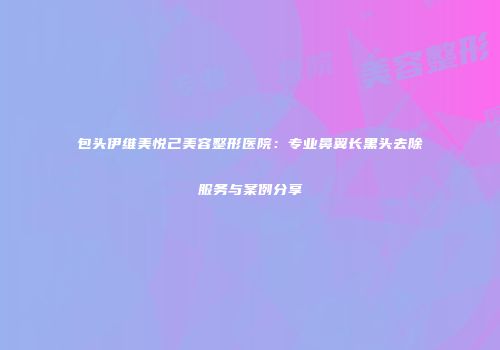 包头伊维美悦己美容整形医院：专业鼻翼长黑头去除服务与案例分享