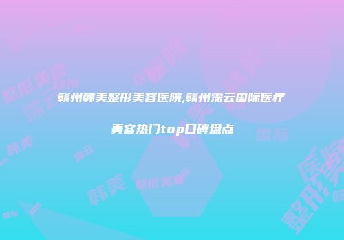 赣州韩美整形美容医院,赣州霈云国际医疗美容热门top口碑盘点
